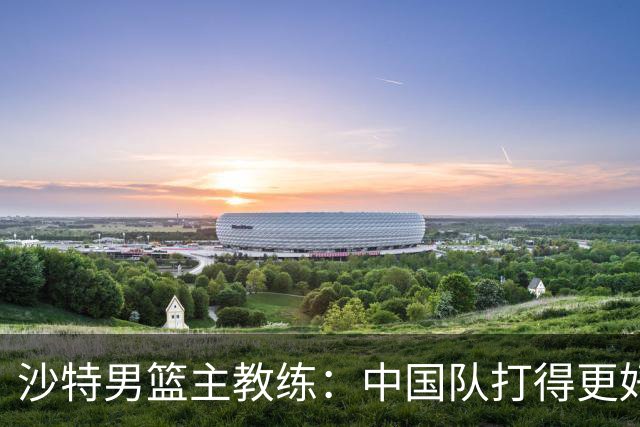 沙特男篮主教练：中国队打得更好